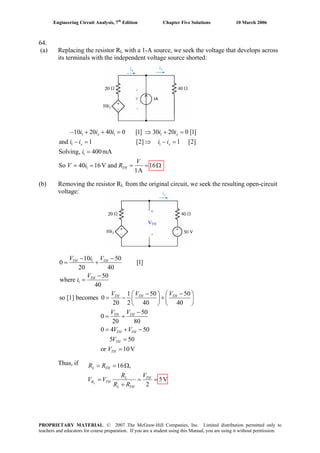 Engineering Circuit Analysis, 7th
Edition Chapter Five Solutions 10 March 2006
64.
(a) Replacing the resistor RL with a 1-A source, we seek the voltage that develops across
its terminals with the independent voltage source shorted:
1 1 1
1 1
1
1
10 20 40 0 [1] 30 20 0 [1]
and 1 [2] 1 [2]
Solving, 400mA
So 40 16V and 16
1A
− + + = ⇒ + =
− = ⇒ − =
=
= = = = Ω
x x
x x
TH
i i i i i
i i i i
i
V
V i R
(b) Removing the resistor RL from the original circuit, we seek the resulting open-circuit
voltage:
+
VTH
-
1
1
10 50
0 [1]
20 40
50
where
40
1 50 5
so [1] becomes 0
20 2 40 40
50
0
20 80
0 4 50
5 50
or 10V
− −
= +
−
=
− −⎛ ⎞ ⎛ ⎞
= − +⎜ ⎟ ⎜ ⎟
⎝ ⎠ ⎝ ⎠
−
= +
= + −
=
=
TH TH
TH
TH TH TH
TH TH
TH TH
TH
TH
V i V
V
i
V V V
V V
V V
V
V
0
Thus, if 16 ,
5V
2
= = Ω
= =
+L
L TH
L TH
R TH
L TH
R R
R V
V V
R R
=
PROPRIETARY MATERIAL. © 2007 The McGraw-Hill Companies, Inc. Limited distribution permitted only to
teachers and educators for course preparation. If you are a student using this Manual, you are using it without permission.
 