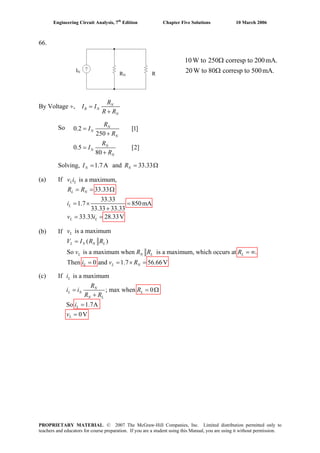 Engineering Circuit Analysis, 7th
Edition Chapter Five Solutions 10 March 2006
66.
By Voltage ÷, =
+
N
R N
N
R
I I
R R
So
Solving, and1.7A=NI 33.33= ΩNR
(a) If
(b) If
(c) If
is a maximum,
33.33
33.33
1.7 850mA
33.33 33.33
33.33 28.33V
= = Ω
= × =
+
= =
L L
L N
L
L L
v i
R R
i
v i
ii s a maximum
; max when 0
So 1.7A
0V
= = Ω
+
=
=
L
N
L N L
N L
L
L
R
i i R
R R
i
v
0.2 = [1]
250
0.5 [2]
80
+
=
+
N
N
N
N
N
N
R
I
R
R
I
R
10W to 250 corresp to 200mA.
20W to 80 corresp to 500mA.RN R
IN
Ω
Ω
is av maximum
( )
So is a maximum when is a maximum, which occurs at .
Then 0 and 1.7 56.66V
=
= ∞
= = × =
L
L N N L
L N L L
L L N
V I R R
v R R R
i v R
PROPRIETARY MATERIAL. © 2007 The McGraw-Hill Companies, Inc. Limited distribution permitted only to
teachers and educators for course preparation. If you are a student using this Manual, you are using it without permission.
 