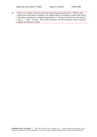 Engineering Circuit Analysis, 7th
Edition Chapter Five Solutions 10 March 2006
67. There is no conflict with our derivation concerning maximum power. While a dead
short across the battery terminals will indeed result in maximum current draw from
the battery, and power is indeed proportional to i2
, the power delivered to the load is
i2
RLOAD = i2
(0) = 0 watts. This is the minimum, not the maximum, power that the
battery can deliver to a load.
PROPRIETARY MATERIAL. © 2007 The McGraw-Hill Companies, Inc. Limited distribution permitted only to
teachers and educators for course preparation. If you are a student using this Manual, you are using it without permission.
 