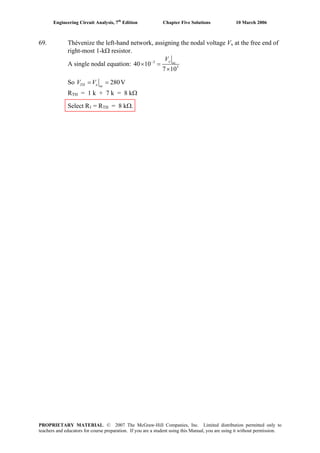 Engineering Circuit Analysis, 7th
Edition Chapter Five Solutions 10 March 2006
69. Thévenize the left-hand network, assigning the nodal voltage Vx at the free end of
right-most 1-kΩ resistor.
A single nodal equation: 3
3
40 10
7 10
−
× =
×
x oc
V
So 280V= =TH x oc
V V
RTH = 1 k + 7 k = 8 kΩ
Select R1 = RTH = 8 kΩ.
PROPRIETARY MATERIAL. © 2007 The McGraw-Hill Companies, Inc. Limited distribution permitted only to
teachers and educators for course preparation. If you are a student using this Manual, you are using it without permission.
 