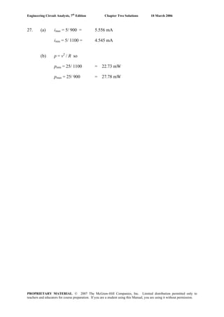 Engineering Circuit Analysis, 7th
Edition Chapter Two Solutions 10 March 2006
27. (a) imax = 5/ 900 = 5.556 mA
imin = 5/ 1100 = 4.545 mA
(b) p = v2
/ R so
pmin = 25/ 1100 = 22.73 mW
pmax = 25/ 900 = 27.78 mW
PROPRIETARY MATERIAL. © 2007 The McGraw-Hill Companies, Inc. Limited distribution permitted only to
teachers and educators for course preparation. If you are a student using this Manual, you are using it without permission.
 