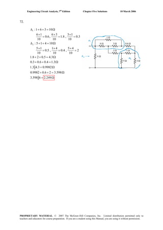Engineering Circuit Analysis, 7th
Edition Chapter Five Solutions 10 March 2006
72.
1
2
:1 6 3 10
6 1 6 3 3 1
0.6, 1.8 , 0.3
10 10 10
: 5 1 4 10
5 1 1 4 5 4
0.5 , 0.4 , 2
10 10 10
1.8 2 0.5 4.3
0.3 0.6 0.4 1.3
1.3 4.3 0.9982
0.9982 0.6 2 3.598
3.598 6 2.249
Δ + + = Ω
× × ×
= = =
Δ + + = Ω
× × ×
= = =
= Ω
= Ω
= Ω
+ + = Ω
= Ω
+ +
+ +
PROPRIETARY MATERIAL. © 2007 The McGraw-Hill Companies, Inc. Limited distribution permitted only to
teachers and educators for course preparation. If you are a student using this Manual, you are using it without permission.
 