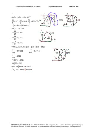 Engineering Circuit Analysis, 7th
Edition Chapter Five Solutions 10 March 2006
73.
2
2
6 2 2 3 3 6 36
36 36 36
6 , 18 , 12
6 2 3
12 4 3 , 6 12 4
4 3 18 25
18
3 2.16
25
18
4 2.88
25
3
4 0.48
25
9.48 2.16 9.48 2.88 2.88 2.16 54
54 54
18.75 5.696
2.88 9.48
54
25
2.16
75 18.75 15
100 25 20
(15 20) 5.696
× + × + × = Ω
= Ω = Ω = Ω
= Ω Ω = Ω
+ + = Ω
× = Ω
× = Ω
× = Ω
× + × + × = Ω
= Ω = Ω
= Ω
= Ω
= Ω
+ = 4.899
5 4.899 9.899
Ω
∴ = + = ΩinR
96
PROPRIETARY MATERIAL. © 2007 The McGraw-Hill Companies, Inc. Limited distribution permitted only to
teachers and educators for course preparation. If you are a student using this Manual, you are using it without permission.
 