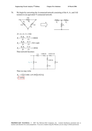 Engineering Circuit Analysis, 7th
Edition Chapter Five Solutions 10 March 2006
74. We begin by converting the Δ-connected network consisting of the 4-, 6-, and 3-Ω
resistors to an equivalent Y-connected network:
RA
RB
RC
1
2
3
6 4 3 13
6 4
1.846
13
4 3
923.1m
13
3 6
1.385
13
= + + = Ω
×
= = = Ω
×
= = =
×
= = = Ω
A B
B C
C A
D
R R
R
D
R R
R
D
R R
R
D
Ω
Then network becomes:
1.846 Ω 0.9231 Ω
1.385 Ω
Then we may write
12 [13.846 (19.385 6.9231)]
7.347
= +
= Ω
inR
PROPRIETARY MATERIAL. © 2007 The McGraw-Hill Companies, Inc. Limited distribution permitted only to
teachers and educators for course preparation. If you are a student using this Manual, you are using it without permission.
 
