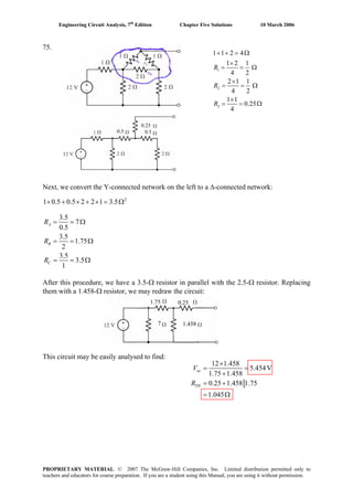 Engineering Circuit Analysis, 7th
Edition Chapter Five Solutions 10 March 2006
75.
1
2
3
1 1 2 4
1 2 1
4 2
2 1 1
4 2
1 1
0.25
4
+ + = Ω
×
= = Ω
×
= = Ω
×
= = Ω
R
R
R
0.5 0.5
0.25
Next, we convert the Y-connected network on the left to a Δ-connected network:
2
1 0.5 0.5 2 2 1 3.5× + × + × = Ω
3.5
7
0.5
3.5
1.75
2
3.5
3.5
1
= = Ω
= =
= = Ω
A
B
C
R
R
R
Ω
After this procedure, we have a 3.5-Ω resistor in parallel with the 2.5-Ω resistor. Replacing
them with a 1.458-Ω resistor, we may redraw the circuit:
7
1.75 0.25
1.458
This circuit may be easily analysed to find:
12 1.458
5.454V
1.75 1.458
0.25 1.458 1.75
1.045
×
= =
+
= +
= Ω
oc
TH
V
R
PROPRIETARY MATERIAL. © 2007 The McGraw-Hill Companies, Inc. Limited distribution permitted only to
teachers and educators for course preparation. If you are a student using this Manual, you are using it without permission.
 