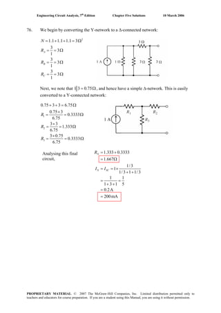 Engineering Circuit Analysis, 7th
Edition Chapter Five Solutions 10 March 2006
76. We begin by converting the Y-network to a Δ-connected network:
2
1.1 1.1 1.1 3
3
3
1
3
3
1
3
3
1
= + + = Ω
= = Ω
= = Ω
= = Ω
A
B
C
N
R
R
R
33
3 Ω
Next, we note that 1 3 0.75= Ω, and hence have a simple Δ-network. This is easily
converted to a Y-connected network:
1
2
3
0.75 3 3 6.75
0.75 3
0.3333
6.75
3 3
1.333
6.75
3 0.75
0.3333
6.75
+ + = Ω
×
= = Ω
×
= = Ω
×
= = Ω
R
R
R
1 A
1.333 0.3333
1.667
1/3
1
1/3 1 1/3
1 1
1 3 1 5
0.2A
200mA
= +
= Ω
= = ×
+ +
= =
+ +
=
=
N
N SC
R
I I
Analysing this final
circuit,
PROPRIETARY MATERIAL. © 2007 The McGraw-Hill Companies, Inc. Limited distribution permitted only to
teachers and educators for course preparation. If you are a student using this Manual, you are using it without permission.
 