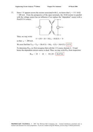 Engineering Circuit Analysis, 7th
Edition Chapter Five Solutions 10 March 2006
77. Since 1 V appears across the resistor associated with I1, we know that I1 = 1 V/ 10 Ω
= 100 mA. From the perspective of the open terminals, the 10-Ω resistor in parallel
with the voltage source has no influence if we replace the “dependent” source with a
fixed 0.5-A source:
Then, we may write:
-1 + (10 + 10 + 10) ia – 10 (0.5) = 0
so that ia = 200 mA.
We next find that VTH = Vab = 10(-0.5) + 10(ia – 0.5) + 10(-0.5) = -13 V.
To determine RTH, we first recognise that with the 1-V source shorted, I1 = 0 and
hence the dependent current source is dead. Thus, we may write RTH from inspection:
RTH = 10 + 10 + 10 || 20 = 26.67 Ω.
0.5 A
PROPRIETARY MATERIAL. © 2007 The McGraw-Hill Companies, Inc. Limited distribution permitted only to
teachers and educators for course preparation. If you are a student using this Manual, you are using it without permission.
 