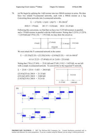 Engineering Circuit Analysis, 7th
Edition Chapter Five Solutions 10 March 2006
78. (a) We begin by splitting the 1-kΩ resistor into two 500-Ω resistors in series. We then
have two related Y-connected networks, each with a 500-Ω resistor as a leg.
Converting those networks into Δ-connected networks,
Σ = (17)(10) + (1)(4) + (4)(17) = 89×106 Ω2
89/0.5 = 178 kΩ; 89/ 17 = 5.236 kΩ; 89/4 = 22.25 kΩ
Following this conversion, we find that we have two 5.235 kΩ resistors in parallel,
and a 178-kΩ resistor in parallel with the 4-kΩ resistor. Noting that 5.235 k || 5.235 k
= 2.618 kΩ and 178 k || 4 k = 3.912 kΩ, we may draw the circuit as:
We next attack the Y-connected network in the center:
178 kΩ
233.6 kΩ
27.49 kΩ
27.49 kΩ 3.912 kΩ
Σ = (22.25)(22.25) + (22.25)(2.618) + (2.618)(22.25) = 611.6×106 Ω2
611.6/ 22.25 = 27.49 kΩ; 611.6/ 2.618 = 233.6 kΩ
Noting that 178 k || 27.49 k = 23.81 kΩ and 27.49 || 3.912 = 3.425 kΩ, we are left
with a simple Δ-connected network. To convert this to the requested Y-network,
312.6 Ω
21.33 kΩ 3.068 kΩ
Σ = 23.81 + 233.6 + 3.425 = 260.8 kΩ
(23.81)(233.6)/ 260.8 = 21.33 kΩ
(233.6)(3.425)/ 260.8 = 3.068 kΩ
(3.425)(23.81)/ 260.8 = 312.6 Ω
(b)
PROPRIETARY MATERIAL. © 2007 The McGraw-Hill Companies, Inc. Limited distribution permitted only to
teachers and educators for course preparation. If you are a student using this Manual, you are using it without permission.
 