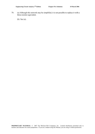 Engineering Circuit Analysis, 7th
Edition Chapter Five Solutions 10 March 2006
79. (a) Although this network may be simplified, it is not possible to replace it with a
three-resistor equivalent.
(b) See (a).
PROPRIETARY MATERIAL. © 2007 The McGraw-Hill Companies, Inc. Limited distribution permitted only to
teachers and educators for course preparation. If you are a student using this Manual, you are using it without permission.
 