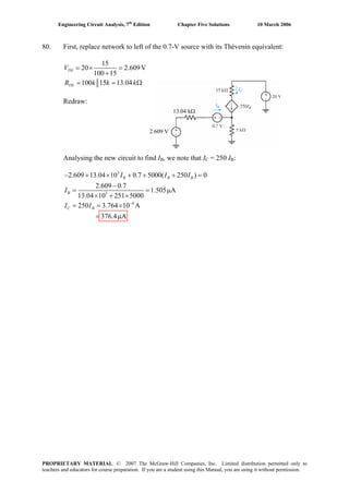 Engineering Circuit Analysis, 7th
Edition Chapter Five Solutions 10 March 2006
80. First, replace network to left of the 0.7-V source with its Thévenin equivalent:
15
20 2.609V
100 15
100 15 13.04
= × =
+
= = Ωk k
TH
TH
V
R k
Redraw:
Analysing the new circuit to find IB, we note that IC = 250 IB:
3
3
4
2.609 13.04 10 0.7 5000( 250 ) 0
2.609 0.7
1.505 A
13.04 10 251 5000
250 3.764 10 A
376.4 A
−
− + × + + + =
−
= = μ
× + ×
= = ×
= μ
B B
B
C B
I I
I
I I
BI
2.609 V
13.04 kΩ
PROPRIETARY MATERIAL. © 2007 The McGraw-Hill Companies, Inc. Limited distribution permitted only to
teachers and educators for course preparation. If you are a student using this Manual, you are using it without permission.
 