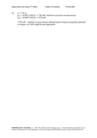 Engineering Circuit Analysis, 7th
Edition Chapter Two Solutions 10 March 2006
28. p = i2
R, so
pmin = (0.002)2
(446.5) = 1.786 mW and (more relevant to our discussion)
pmax = (0.002)2
(493.5) = 1.974 mW
1.974 mW would be a correct answer, although power ratings are typically expressed
as integers, so 2 mW might be more appropriate.
PROPRIETARY MATERIAL. © 2007 The McGraw-Hill Companies, Inc. Limited distribution permitted only to
teachers and educators for course preparation. If you are a student using this Manual, you are using it without permission.
 