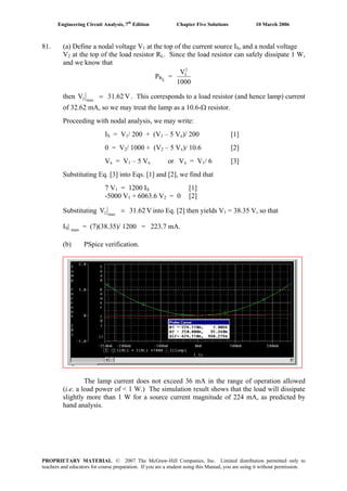 Engineering Circuit Analysis, 7th
Edition Chapter Five Solutions 10 March 2006
81. (a) Define a nodal voltage V1 at the top of the current source IS, and a nodal voltage
V2 at the top of the load resistor RL. Since the load resistor can safely dissipate 1 W,
and we know that
PRL
=
1000
V2
2
then V31.62V max2 = . This corresponds to a load resistor (and hence lamp) current
of 32.62 mA, so we may treat the lamp as a 10.6-Ω resistor.
Proceeding with nodal analysis, we may write:
IS = V1/ 200 + (V1 – 5 Vx)/ 200 [1]
0 = V2/ 1000 + (V2 – 5 Vx)/ 10.6 [2]
Vx = V1 – 5 Vx or Vx = V1/ 6 [3]
Substituting Eq. [3] into Eqs. [1] and [2], we find that
7 V1 = 1200 IS [1]
-5000 V1 + 6063.6 V2 = 0 [2]
Substituting V31.62V max2 = into Eq. [2] then yields V1 = 38.35 V, so that
IS| max
= (7)(38.35)/ 1200 = 223.7 mA.
(b) PSpice verification.
The lamp current does not exceed 36 mA in the range of operation allowed
(i.e. a load power of < 1 W.) The simulation result shows that the load will dissipate
slightly more than 1 W for a source current magnitude of 224 mA, as predicted by
hand analysis.
PROPRIETARY MATERIAL. © 2007 The McGraw-Hill Companies, Inc. Limited distribution permitted only to
teachers and educators for course preparation. If you are a student using this Manual, you are using it without permission.
 