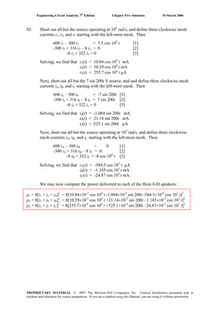 Engineering Circuit Analysis, 7th
Edition Chapter Five Solutions 10 March 2006
82. Short out all but the source operating at 104
rad/s, and define three clockwise mesh
currents i1, i2, and i3 starting with the left-most mesh. Then
608 i1 – 300 i2 = 3.5 cos 104
t [1]
-300 i1 + 316 i2 – 8 i3 = 0 [2]
-8 i2 + 322 i3 = 0 [3]
Solving, we find that i1(t) = 10.84 cos 104
t mA
i2(t) = 10.29 cos 104
t mA
i3(t) = 255.7 cos 104
t μA
Next, short out all but the 7 sin 200t V source, and and define three clockwise mesh
currents ia, ib, and ic starting with the left-most mesh. Then
608 ia – 300 ib = -7 sin 200t [1]
-300 ia + 316 ib – 8 ic = 7 sin 200t [2]
-8 ib + 322 ic = 0 [3]
Solving, we find that ia(t) = -1.084 sin 200t mA
ib(t) = 21.14 sin 200t mA
ic(t) = 525.1 sin 200t μA
Next, short out all but the source operating at 103
rad/s, and define three clockwise
mesh currents iA, iB, and iC starting with the left-most mesh. Then
608 iA – 300 iB = 0 [1]B
-300 iA + 316 iB – 8 iB
C = 0 [2]
-8 iB + 322 iC = -8 cos 104
t [3]
Solving, we find that iA(t) = -584.5 cos 103
t μA
iB(t) = -1.185 cos 10 t mAB
3
iC(t) = -24.87 cos 103
t mA
We may now compute the power delivered to each of the three 8-Ω speakers:
p1 = 8[i1 + ia + iA]2
= 8[10.84×10-3
cos 104
t -1.084×10-3
sin 200t -584.5×10-6
cos 103
t]2
p2 = 8[i2 + ib + iB]2
= 8[10.29×10-3
cos 104
t +21.14×10-3
sin 200t –1.185×10-3
cos 103
t]2
p3 = 8[i3 + ic + iC]2
= 8[255.7×10-6
cos 104
t +525.1×10-6
sin 200t –24.87×10-3
cos 103
t]2
PROPRIETARY MATERIAL. © 2007 The McGraw-Hill Companies, Inc. Limited distribution permitted only to
teachers and educators for course preparation. If you are a student using this Manual, you are using it without permission.
 