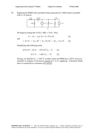 Engineering Circuit Analysis, 7th
Edition Chapter Five Solutions 10 March 2006
83. Replacing the DMM with a possible Norton equivalent (a 1-MΩ resistor in parallel
with a 1-A source):
1 A
Vin
We begin by noting that 33 Ω || 1 MΩ ≈ 33 Ω. Then,
0 = (V1 – Vin)/ 33 + V1/ 275×103
[1]
and
1 - 0.7 V1 = Vin/ 106
+ Vin/ 33×103
+ (Vin – V1)/ 33 [2]
Simplifying and collecting terms,
(275×103
+ 33) V1 - 275×103
Vin = 0 [1]
22.1 V1 + 1.001 Vin = 33 [2]
Solving, we find that Vin = 1.429 V; in other words, the DMM sees 1.429 V across its
terminals in response to the known current of 1 A it’s supplying. It therefore thinks
that it is connected to a resistance of 1.429 Ω.
PROPRIETARY MATERIAL. © 2007 The McGraw-Hill Companies, Inc. Limited distribution permitted only to
teachers and educators for course preparation. If you are a student using this Manual, you are using it without permission.
 