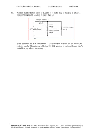 Engineering Circuit Analysis, 7th
Edition Chapter Five Solutions 10 March 2006
85. We note that the buzzer draws 15 mA at 6 V, so that it may be modeled as a 400-Ω
resistor. One possible solution of many, then, is:
Note: construct the 18-V source from 12 1.5-V batteries in series, and the two 400-Ω
resistors can be fabricated by soldering 400 1-Ω resistors in series, although there’s
probably a much better alternative…
PROPRIETARY MATERIAL. © 2007 The McGraw-Hill Companies, Inc. Limited distribution permitted only to
teachers and educators for course preparation. If you are a student using this Manual, you are using it without permission.
 