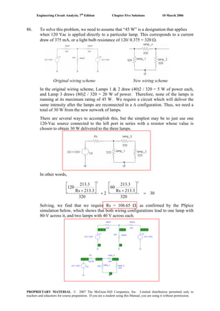 Engineering Circuit Analysis, 7th
Edition Chapter Five Solutions 10 March 2006
86. To solve this problem, we need to assume that “45 W” is a designation that applies
when 120 Vac is applied directly to a particular lamp. This corresponds to a current
draw of 375 mA, or a light bulb resistance of 120/ 0.375 = 320 Ω.
Original wiring scheme New wiring scheme
3
In the original wiring scheme, Lamps 1 & 2 draw (40)2 / 320 = 5 W of power each,
and Lamp 3 draws (80)2 / 320 = 20 W of power. Therefore, none of the lamps is
running at its maximum rating of 45 W. We require a circuit which will deliver the
same intensity after the lamps are reconnected in a Δ configuration. Thus, we need a
total of 30 W from the new network of lamps.
There are several ways to accomplish this, but the simplest may be to just use one
120-Vac source connected to the left port in series with a resistor whose value is
chosen to obtain 30 W delivered to the three lamps.
In other words,
30
320
213.3Rs
213.3
06
2
320
213.3Rs
213.3
120
22
=
⎥
⎦
⎤
⎢
⎣
⎡
+
+
⎥
⎦
⎤
⎢
⎣
⎡
+
Solving, we find that we require Rs = 106.65 Ω, as confirmed by the PSpice
simulation below, which shows that both wiring configurations lead to one lamp with
80-V across it, and two lamps with 40 V across each.
PROPRIETARY MATERIAL. © 2007 The McGraw-Hill Companies, Inc. Limited distribution permitted only to
teachers and educators for course preparation. If you are a student using this Manual, you are using it without permission.
 