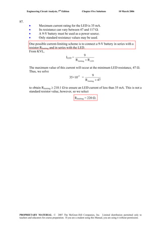 Engineering Circuit Analysis, 7th
Edition Chapter Five Solutions 10 March 2006
87.
Maximum current rating for the LED is 35 mA.•
•
•
•
Its resistance can vary between 47 and 117 Ω.
A 9-V battery must be used as a power source.
Only standard resistance values may be used.
One possible current-limiting scheme is to connect a 9-V battery in series with a
resistor Rlimiting and in series with the LED.
From KVL,
LEDlimiting RR
9
+
ILED =
The maximum value of this current will occur at the minimum LED resistance, 47 Ω.
Thus, we solve
35×10-3
=
47R
9
limiting +
to obtain Rlimiting ≥ 210.1 Ω to ensure an LED current of less than 35 mA. This is not a
standard resistor value, however, so we select
Rlimiting = 220 Ω.
PROPRIETARY MATERIAL. © 2007 The McGraw-Hill Companies, Inc. Limited distribution permitted only to
teachers and educators for course preparation. If you are a student using this Manual, you are using it without permission.
 