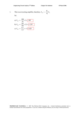 Engineering Circuit Analysis, 7th
Edition Chapter Six Solutions 10 March 2006
1. This is an inverting amplifier, therefore, in
f
out V
R
R
V
1
−=
So:
a) VVout 303
10
100
−=×−=
b) V
M
M
Vout 5.25.2
1
1
−=×−=
c) VVout 42.11
3.3
7.4
=−×−=
PROPRIETARY MATERIAL. © 2007 The McGraw-Hill Companies, Inc. Limited distribution permitted only to
teachers and educators for course preparation. If you are a student using this Manual, you are using it without permission.
 