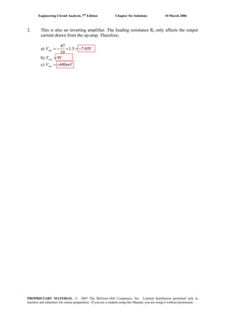 Engineering Circuit Analysis, 7th
Edition Chapter Six Solutions 10 March 2006
2. This is also an inverting amplifier. The loading resistance Rs only affects the output
current drawn from the op-amp. Therefore,
a) VVout 05.75.1
10
47
−=×−=
b) VVout 9=
c) mVVout 680−=
PROPRIETARY MATERIAL. © 2007 The McGraw-Hill Companies, Inc. Limited distribution permitted only to
teachers and educators for course preparation. If you are a student using this Manual, you are using it without permission.
 