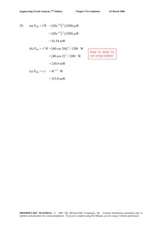 Engineering Circuit Analysis, 7th
Edition Chapter Two Solutions 10 March 2006
29. (a) Pabs = i2
R = [20e-12t
] 2
(1200) μW
= [20e-1.2
] 2
(1200) μW
= 43.54 mW
(b) Pabs = v2
/R = [40 cos 20t] 2
/ 1200 W
keep in mind we
are using radians= [40 cos 2] 2
/ 1200 W
= 230.9 mW
(c) Pabs = v i = 8t 1.5
W
= 253.0 mW
PROPRIETARY MATERIAL. © 2007 The McGraw-Hill Companies, Inc. Limited distribution permitted only to
teachers and educators for course preparation. If you are a student using this Manual, you are using it without permission.
 
