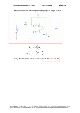 Engineering Circuit Analysis, 7th
Edition Chapter Six Solutions 10 March 2006
5. One possible solution is by using an inverting amplifier design, we have
in
in
f
out V
R
R
V −=
⇔
5
9
=−=
in
out
in
f
V
V
R
R
Using standard resistor values, we can have Rf=9.1kΩ and Rin=5.1kΩ
PROPRIETARY MATERIAL. © 2007 The McGraw-Hill Companies, Inc. Limited distribution permitted only to
teachers and educators for course preparation. If you are a student using this Manual, you are using it without permission.
 
