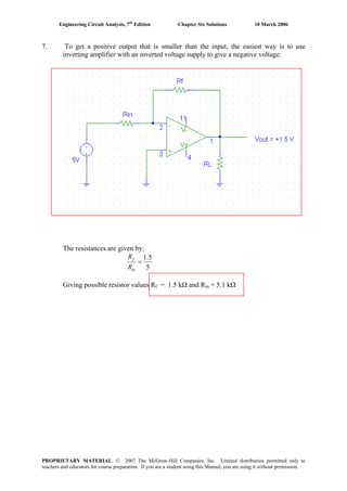Engineering Circuit Analysis, 7th
Edition Chapter Six Solutions 10 March 2006
7. To get a positive output that is smaller than the input, the easiest way is to use
inverting amplifier with an inverted voltage supply to give a negative voltage:
The resistances are given by:
5
5.1
=
in
f
R
R
Giving possible resistor values Rf = 1.5 kΩ and Rin = 5.1 kΩ
PROPRIETARY MATERIAL. © 2007 The McGraw-Hill Companies, Inc. Limited distribution permitted only to
teachers and educators for course preparation. If you are a student using this Manual, you are using it without permission.
 