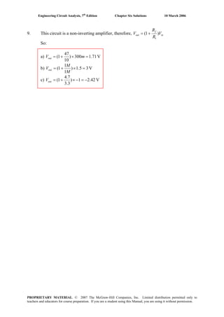 Engineering Circuit Analysis, 7th
Edition Chapter Six Solutions 10 March 2006
9. This circuit is a non-inverting amplifier, therefore, in
f
out V
R
R
V )1(
1
+=
So:
a) V71.1300)
10
47
1( =×+= mVout
b) V35.1)
1
1
1( =×+=
M
M
Vout
c) V42.21)
3.3
7.4
1( −=−×+=outV
PROPRIETARY MATERIAL. © 2007 The McGraw-Hill Companies, Inc. Limited distribution permitted only to
teachers and educators for course preparation. If you are a student using this Manual, you are using it without permission.
 