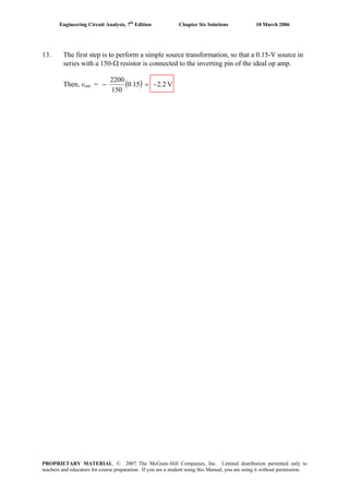 Engineering Circuit Analysis, 7th
Edition Chapter Six Solutions 10 March 2006
13. The first step is to perform a simple source transformation, so that a 0.15-V source in
series with a 150-Ω resistor is connected to the inverting pin of the ideal op amp.
Then, vout = ( ) V2.2-15.0
150
2200
=−
PROPRIETARY MATERIAL. © 2007 The McGraw-Hill Companies, Inc. Limited distribution permitted only to
teachers and educators for course preparation. If you are a student using this Manual, you are using it without permission.
 