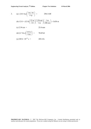 Engineering Circuit Analysis, 7th
Edition Chapter Two Solutions 10 March 2006
3. (a) ( )
⎛ ⎞
⎜ ⎟
⎝ ⎠
745.7 W
400 Hp =
1 hp
298.3 kW
(b) 12 ft =
12 in 2.54 cm 1 m
(12 ft) 3.658 m
1 ft 1 in 100 cm
⎛ ⎞⎛ ⎞⎛ ⎞
=⎜ ⎟⎜ ⎟⎜ ⎟
⎝ ⎠⎝ ⎠⎝ ⎠
(c) 2.54 cm = 25.4 mm
(d) ( )
1055 J
67 Btu =
1 Btu
⎛ ⎞
⎜ ⎟
⎝ ⎠
70.69 kJ
(e) 285.4´10-15
s = 285.4 fs
PROPRIETARY MATERIAL. © 2007 The McGraw-Hill Companies, Inc. Limited distribution permitted only to
teachers and educators for course preparation. If you are a student using this Manual, you are using it without permission.
 