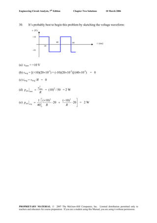 Engineering Circuit Analysis, 7th
Edition Chapter Two Solutions 10 March 2006
30. It’s probably best to begin this problem by sketching the voltage waveform:
6040
20
t (ms)
v (V)
+10
-10
(a) vmax = +10 V
(b) vavg = [(+10)(20×10-3
) + (-10)(20×10-3
)]/(40×10-3
) = 0
(c) iavg = vavg /R = 0
(d)
R
v
pabs
2
max
max
= = (10)2
/ 50 = 2 W
(e) ⎥
⎦
⎤
⎢
⎣
⎡
⋅
−
+⋅
+
= 20
)10(
20
)10(
40
1 22
RR
p avgabs = 2 W
PROPRIETARY MATERIAL. © 2007 The McGraw-Hill Companies, Inc. Limited distribution permitted only to
teachers and educators for course preparation. If you are a student using this Manual, you are using it without permission.
 