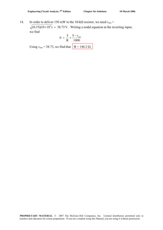 Engineering Circuit Analysis, 7th
Edition Chapter Six Solutions 10 March 2006
14. In order to deliver 150 mW to the 10-kΩ resistor, we need vout =
V.38.73)1010)(15.0( 3
=× Writing a nodal equation at the inverting input,
we find
1000
5
R
5
0 outv−
+=
Using vout = 38.73, we find that R = 148.2 Ω.
PROPRIETARY MATERIAL. © 2007 The McGraw-Hill Companies, Inc. Limited distribution permitted only to
teachers and educators for course preparation. If you are a student using this Manual, you are using it without permission.
 