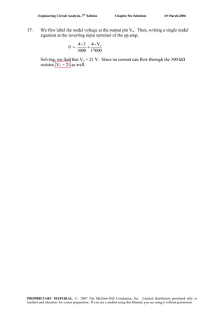 Engineering Circuit Analysis, 7th
Edition Chapter Six Solutions 10 March 2006
17. We first label the nodal voltage at the output pin Vo. Then, writing a single nodal
equation at the inverting input terminal of the op amp,
17000
V-4
1000
3-4
0 o
+=
Solving, we find that Vo = 21 V. Since no current can flow through the 300-kΩ
resistor, V1 = 21 as well.
PROPRIETARY MATERIAL. © 2007 The McGraw-Hill Companies, Inc. Limited distribution permitted only to
teachers and educators for course preparation. If you are a student using this Manual, you are using it without permission.
 