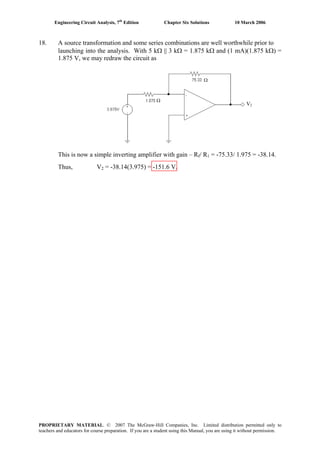 Engineering Circuit Analysis, 7th
Edition Chapter Six Solutions 10 March 2006
18. A source transformation and some series combinations are well worthwhile prior to
launching into the analysis. With 5 kΩ || 3 kΩ = 1.875 kΩ and (1 mA)(1.875 kΩ) =
1.875 V, we may redraw the circuit as
Ω
Ω
V2
This is now a simple inverting amplifier with gain – Rf/ R1 = -75.33/ 1.975 = -38.14.
Thus, V2 = -38.14(3.975) = -151.6 V.
PROPRIETARY MATERIAL. © 2007 The McGraw-Hill Companies, Inc. Limited distribution permitted only to
teachers and educators for course preparation. If you are a student using this Manual, you are using it without permission.
 