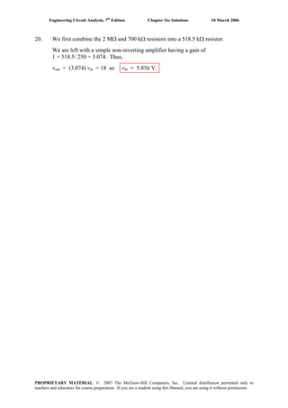 Engineering Circuit Analysis, 7th
Edition Chapter Six Solutions 10 March 2006
20. We first combine the 2 MΩ and 700 kΩ resistors into a 518.5 kΩ resistor.
We are left with a simple non-inverting amplifier having a gain of
1 + 518.5/ 250 = 3.074. Thus,
vout = (3.074) vin = 18 so vin = 5.856 V.
PROPRIETARY MATERIAL. © 2007 The McGraw-Hill Companies, Inc. Limited distribution permitted only to
teachers and educators for course preparation. If you are a student using this Manual, you are using it without permission.
 