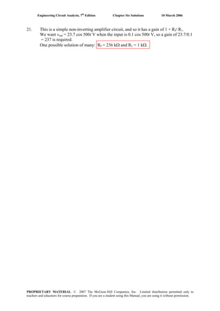 Engineering Circuit Analysis, 7th
Edition Chapter Six Solutions 10 March 2006
21. This is a simple non-inverting amplifier circuit, and so it has a gain of 1 + Rf/ R1.
We want vout = 23.7 cos 500t V when the input is 0.1 cos 500t V, so a gain of 23.7/0.1
= 237 is required.
One possible solution of many: Rf = 236 kΩ and R1 = 1 kΩ.
PROPRIETARY MATERIAL. © 2007 The McGraw-Hill Companies, Inc. Limited distribution permitted only to
teachers and educators for course preparation. If you are a student using this Manual, you are using it without permission.
 