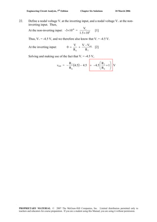 Engineering Circuit Analysis, 7th
Edition Chapter Six Solutions 10 March 2006
22. Define a nodal voltage V- at the inverting input, and a nodal voltage V+ at the non-
inverting input. Then,
At the non-inverting input: -3×10-6
= 6
101.5
V
×
+
[1]
Thus, V+ = -4.5 V, and we therefore also know that V- = -4.5 V.
At the inverting input:
7
out-
6
-
R
V-V
R
V
0 += [2]
Solving and making use of the fact that V- = -4.5 V,
vout = ( ) V1
R
R
4.5-4.5-5.4
R
R
6
7
6
7
⎟⎟
⎠
⎞
⎜⎜
⎝
⎛
+=−
PROPRIETARY MATERIAL. © 2007 The McGraw-Hill Companies, Inc. Limited distribution permitted only to
teachers and educators for course preparation. If you are a student using this Manual, you are using it without permission.
 
