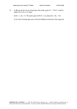 Engineering Circuit Analysis, 7th
Edition Chapter Six Solutions 10 March 2006
23. (a) B must be the non-inverting input: that yields a gain of 1 + 70/10 = 8 and an
output of 8 V for a 1-V input.
(b) R1 = ∞, RA = 0. We need a gain of 20/10 = 2, so choose R2 = RB = 1 Ω.
(c) A is the inverting input since it has the feedback connection to the output pin.
PROPRIETARY MATERIAL. © 2007 The McGraw-Hill Companies, Inc. Limited distribution permitted only to
teachers and educators for course preparation. If you are a student using this Manual, you are using it without permission.
 