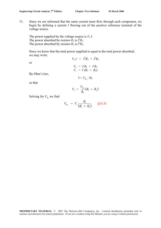 Engineering Circuit Analysis, 7th
Edition Chapter Two Solutions 10 March 2006
31. Since we are informed that the same current must flow through each component, we
begin by defining a current I flowing out of the positive reference terminal of the
voltage source.
The power supplied by the voltage source is Vs I.
The power absorbed by resistor R1 is I2
R1.
The power absorbed by resistor R2 is I2
R2.
Since we know that the total power supplied is equal to the total power absorbed,
we may write:
Vs I = I2
R1 + I2
R2
or
Vs = I R1 + I R2
Vs = I (R1 + R2)
By Ohm’s law,
I = / R2RV 2
so that
Vs = ( )21
2
2
RR
R
VR
+
Solving for we find2RV
( )21
2
s2
RR
R
VVR
+
= Q.E.D.
PROPRIETARY MATERIAL. © 2007 The McGraw-Hill Companies, Inc. Limited distribution permitted only to
teachers and educators for course preparation. If you are a student using this Manual, you are using it without permission.
 