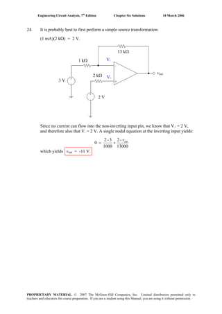 Engineering Circuit Analysis, 7th
Edition Chapter Six Solutions 10 March 2006
24. It is probably best to first perform a simple source transformation:
(1 mA)(2 kΩ) = 2 V.
Since no current can flow into the non-inverting input pin, we know that V+ = 2 V,
and therefore also that V- = 2 V. A single nodal equation at the inverting input yields:
13000
-2
1000
3-2
0 outv
+=
which yields vout = -11 V.
2 V
3 V
vout
13 kΩ
1 kΩ
2 kΩ V+
V-
PROPRIETARY MATERIAL. © 2007 The McGraw-Hill Companies, Inc. Limited distribution permitted only to
teachers and educators for course preparation. If you are a student using this Manual, you are using it without permission.
 