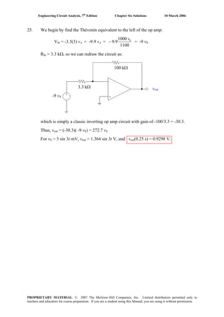Engineering Circuit Analysis, 7th
Edition Chapter Six Solutions 10 March 2006
25. We begin by find the Thévenin equivalent to the left of the op amp:
Vth = -3.3(3) vπ = -9.9 vπ =
1100
1000
9.9 Sv
− = -9 vS
Rth = 3.3 kΩ, so we can redraw the circuit as:
which is simply a classic inverting op amp circuit with gain of -100/3.3 = -30.3.
Thus, vout = (-30.3)( -9 vS) = 272.7 vS
For vS = 5 sin 3t mV, vout = 1.364 sin 3t V, and vout(0.25 s) = 0.9298 V.
vout
-9 vS
3.3 kΩ
100 kΩ
PROPRIETARY MATERIAL. © 2007 The McGraw-Hill Companies, Inc. Limited distribution permitted only to
teachers and educators for course preparation. If you are a student using this Manual, you are using it without permission.
 