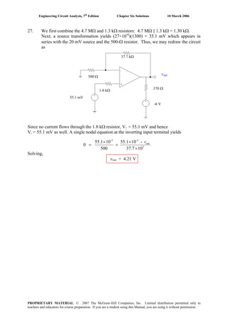 Engineering Circuit Analysis, 7th
Edition Chapter Six Solutions 10 March 2006
27. We first combine the 4.7 MΩ and 1.3 kΩ resistors: 4.7 MΩ || 1.3 kΩ = 1.30 kΩ.
Next, a source transformation yields (27×10-6
)(1300) = 35.1 mV which appears in
series with the 20 mV source and the 500-Ω resistor. Thus, we may redraw the circuit
as
Since no current flows through the 1.8 kΩ resistor, V+ = 55.1 mV and hence
V- = 55.1 mV as well. A single nodal equation at the inverting input terminal yields
3
out
-3-3
1037.7
-101.55
500
101.55
0
×
×
+
×
=
v
Solving,
vout = 4.21 V
55.1 mV
-6 V
370 Ω
37.7 kΩ
1.8 kΩ
vout
500 Ω
PROPRIETARY MATERIAL. © 2007 The McGraw-Hill Companies, Inc. Limited distribution permitted only to
teachers and educators for course preparation. If you are a student using this Manual, you are using it without permission.
 