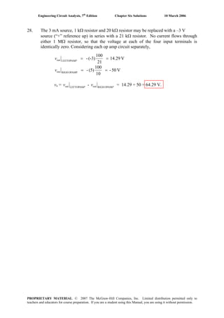 Engineering Circuit Analysis, 7th
Edition Chapter Six Solutions 10 March 2006
28. The 3 mA source, 1 kΩ resistor and 20 kΩ resistor may be replaced with a –3 V
source (“+” reference up) in series with a 21 kΩ resistor. No current flows through
either 1 MΩ resistor, so that the voltage at each of the four input terminals is
identically zero. Considering each op amp circuit separately,
V14.29
21
100
(-3)-AMLEFTOPout ==P
v
V50-
10
100
(5)-AMPOPRIGHout ==v
vx = PP
vv AMOPRIGHoutAMLEFTOPout - = 14.29 + 50 = 64.29 V.
PROPRIETARY MATERIAL. © 2007 The McGraw-Hill Companies, Inc. Limited distribution permitted only to
teachers and educators for course preparation. If you are a student using this Manual, you are using it without permission.
 