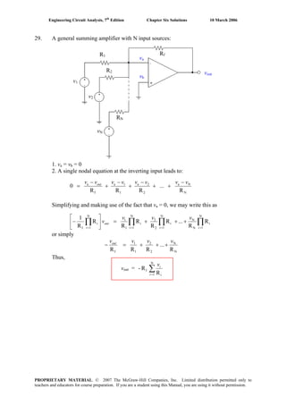 Engineering Circuit Analysis, 7th
Edition Chapter Six Solutions 10 March 2006
29. A general summing amplifier with N input sources:
1. va = vb = 0
2. A single nodal equation at the inverting input leads to:
N
Na
2
2a
1
1a
f
a
R
...
RRR
0
vvvvvvvv out −
++
−
+
−
+
−
=
Simplifying and making use of the fact that va = 0, we may write this as
∏∏∏∏ ====
+++=⎥
⎦
⎤
⎢
⎣
⎡
−
N
1
i
N
N
N
1
i
2
2
N
1
i
1
1
N
1
i
f
R
R
...R
R
R
R
R
R
1
iii
out
i
vvv
v
or simply
N
N
2
2
1
1
f R
...
RRR
vvvvout
+++=−
Thus,
vout = ∑=
N
1
f
R
R-
i i
iv
v1
v2
vN
vout
RN
R1
R2
Rf
va
vb
PROPRIETARY MATERIAL. © 2007 The McGraw-Hill Companies, Inc. Limited distribution permitted only to
teachers and educators for course preparation. If you are a student using this Manual, you are using it without permission.
 