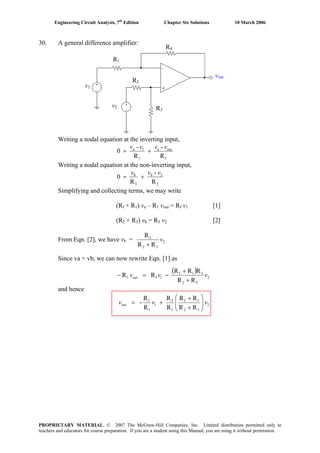 Engineering Circuit Analysis, 7th
Edition Chapter Six Solutions 10 March 2006
30. A general difference amplifier:
Writing a nodal equation at the inverting input,
v1
v2
R1
R2
R3
R4
vout
f
a
1
1a
R
-
R
-
0 outvvvv
+=
Writing a nodal equation at the non-inverting input,
2
2b
3
b
R
-
R
0
vvv
+=
Simplifying and collecting terms, we may write
(Rf + R1) va – R1 vout = Rf v1 [1]
(R2 + R3) vb = R3 v2 [2]
From Eqn. [2], we have vb = 2
32
3
RR
R
v
+
Since va = vb, we can now rewrite Eqn. [1] as
( )
2
32
31f
1f1
RR
RRR
RR vvvout
+
+
−=−
and hence
2
32
1f
1
3
1
1
f
RR
RR
R
R
R
R
- vvvout ⎟⎟
⎠
⎞
⎜⎜
⎝
⎛
+
+
+=
PROPRIETARY MATERIAL. © 2007 The McGraw-Hill Companies, Inc. Limited distribution permitted only to
teachers and educators for course preparation. If you are a student using this Manual, you are using it without permission.
 