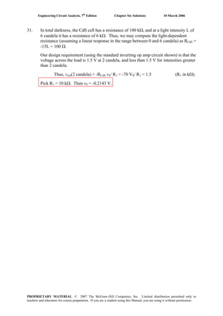 Engineering Circuit Analysis, 7th
Edition Chapter Six Solutions 10 March 2006
31. In total darkness, the CdS cell has a resistance of 100 kΩ, and at a light intensity L of
6 candela it has a resistance of 6 kΩ. Thus, we may compute the light-dependent
resistance (assuming a linear response in the range between 0 and 6 candela) as RCdS =
-15L + 100 Ω.
Our design requirement (using the standard inverting op amp circuit shown) is that the
voltage across the load is 1.5 V at 2 candela, and less than 1.5 V for intensities greater
than 2 candela.
Thus, vout(2 candela) = -RCdS vS/ R1 = -70 VS/ R1 = 1.5 (R1 in kΩ).
Pick R1 = 10 kΩ. Then vS = -0.2143 V.
PROPRIETARY MATERIAL. © 2007 The McGraw-Hill Companies, Inc. Limited distribution permitted only to
teachers and educators for course preparation. If you are a student using this Manual, you are using it without permission.
 
