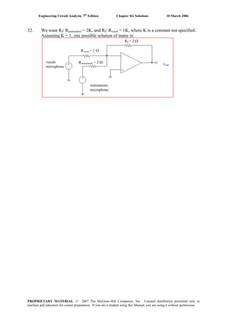 Engineering Circuit Analysis, 7th
Edition Chapter Six Solutions 10 March 2006
32. We want Rf/ Rinstrument = 2K, and Rf/ Rvocal = 1K, where K is a constant not specified.
Assuming K = 1, one possible solution of many is:
vout
vocals
microphone
instruments
microphone
Rvocal = 1 Ω
Rinstruments = 2 Ω
Rf = 2 Ω
PROPRIETARY MATERIAL. © 2007 The McGraw-Hill Companies, Inc. Limited distribution permitted only to
teachers and educators for course preparation. If you are a student using this Manual, you are using it without permission.
 