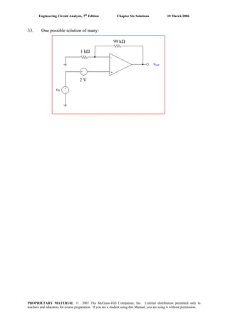 Engineering Circuit Analysis, 7th
Edition Chapter Six Solutions 10 March 2006
33. One possible solution of many:
vS
vout
2 V
1 kΩ
99 kΩ
PROPRIETARY MATERIAL. © 2007 The McGraw-Hill Companies, Inc. Limited distribution permitted only to
teachers and educators for course preparation. If you are a student using this Manual, you are using it without permission.
 