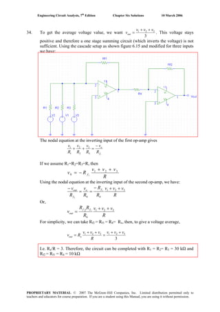 Engineering Circuit Analysis, 7th
Edition Chapter Six Solutions 10 March 2006
34. To get the average voltage value, we want
3
321 vvv
vout
++
= . This voltage stays
positive and therefore a one stage summing circuit (which inverts the voltage) is not
sufficient. Using the cascade setup as shown figure 6.15 and modified for three inputs
we have:
The nodal equation at the inverting input of the first op-amp gives
13
3
2
2
1
1
f
o
R
v
R
v
R
v
R
v −
=++
If we assume R1=R2=R3=R, then
R
vvv
Rv f
321
0 1
++
−=
Using the nodal equation at the inverting input of the second op-amp, we have:
R
vvv
R
R
R
v
R
v fo
f
out 321
44
1
2
++−
==
−
Or,
R
vvv
R
RR
v
ff
out
321
4
2 1
++
=
For simplicity, we can take Rf2 = Rf1 = R4= Rx, then, to give a voltage average,
3
321321 vvv
R
vvv
Rv xout
++
=
++
=
I.e. Rx/R = 3. Therefore, the circuit can be completed with R1 = R2= R3 = 30 kΩ and
Rf2 = Rf1 = R4 = 10 kΩ
PROPRIETARY MATERIAL. © 2007 The McGraw-Hill Companies, Inc. Limited distribution permitted only to
teachers and educators for course preparation. If you are a student using this Manual, you are using it without permission.
 
