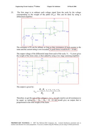 Engineering Circuit Analysis, 7th
Edition Chapter Six Solutions 10 March 2006
35. The first stage is to subtract each voltage signal from the scale by the voltage
corresponding to the weight of the pallet (Vtare). This can be done by using a
differential amplifier:
The resistance of R can be arbitary as long as they resistances of each resistor is the
same and the current rating is not exceeded. A good choice would be R = 10 kΩ.
The output voltage of the differential amps from each of the scale, V1 – V4 (now gives
the weight of the items only), is then added by using a two stage summing amplifier:
The output is given by:
R
vvvv
R
RR
v
in
ff
out
43212 1
+++
=
Therefore, to get the sum of the voltages v1 to v4, we only need to set all resistances to
be equal, so setting Rf2 = Rf1 = Rin = R =10 kΩ would give an output that is
proportional to the total weight of the items
PROPRIETARY MATERIAL. © 2007 The McGraw-Hill Companies, Inc. Limited distribution permitted only to
teachers and educators for course preparation. If you are a student using this Manual, you are using it without permission.
 
