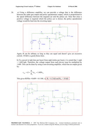 Engineering Circuit Analysis, 7th
Edition Chapter Six Solutions 10 March 2006
36. a) Using a difference amplifier, we can provide a voltage that is the difference
between the radar gun output and police speedometer output, which is proportional to
the speed difference between the targeted car and the police car. Note that since a
positive voltage is required which the police car is slower, the police speedometer
voltage would be feed into the inverting input:
Again, R can be arbitary as long as they are equal and doesn’t give an excessive
current. 10 kΩ is a good choice here.
b) To convert to kph (km per hour) from mph (miles per hour), it is noted that 1 mph
= 1.609 kph. Therefore, the voltage output from each device must be multiplied by
1.609. This can be done by using a non-inverting amplifier, which has an output given
by:
inin
in
f
out vv
R
R
v 609.1)1( =+=
This gives Rf/Rin =0.609 ≈ 61/100, i.e. Rf = 6.2 kΩ and Rin = 10 kΩ
PROPRIETARY MATERIAL. © 2007 The McGraw-Hill Companies, Inc. Limited distribution permitted only to
teachers and educators for course preparation. If you are a student using this Manual, you are using it without permission.
 